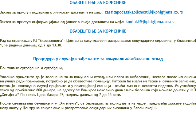 ОБАВЕШТЕЊЕ ЗА КОРИСНИКЕ Захтев за приступ подацима о личности доставити на мејл: zastitapodatakaolicnosti@jkphigijena.co.rs Захтев за приступ информацијама од јавног значаја доставити на мејл: kontakt@jkphigijena.co.rs ОБАВЕШТЕЊЕ ЗА КОРИСНИКЕ Рад са странкама у РЈ "Екосировина" - Центар за сакупљање и разврставање секундарних сировина, у Власинској 1, је радним данима, од 7 до 13.30. Процедура у случају крађе канте за комунални/амбалажни отпад Поштоване суграђанке и суграђани, Уколико приметите да је зелена канта за комунални отпад, или плава за амбалажни, нестала после изношења на улицу ради пражњења, потребно је да обавестите полицију. Патрола ће изаћи на терен и сачинити записник, потом је неопходно случај пријавити и у полицијској станици – отићи лично и оставити податке. Уз уплаћену таксу од приближно 600 динара, на адресу ће Вам кроз неколико дана стићи белешка коју можете донети у ЈКП „Хигијена“ Панчево, Цара Лазара 57, радним данима од 7 до 15 сати. После сачињавања белешке и у „Хигијени“, са белешком из полиције и из нашег предузећа можете подићи нову канту у Центру за сакупљање и разврставање секундарних сировина у Власинској 1. 