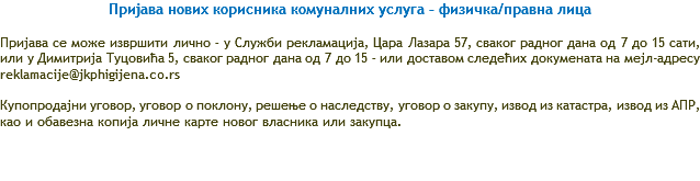 Пријава нових корисника комуналних услуга – физичка/правна лица Пријава се може извршити лично – у Служби рекламација, Цара Лазара 57, сваког радног дана од 7 до 15 сати, или у Димитрија Туцовића 5, сваког радног дана од 7 до 15 – или доставом следећих докумената на мејл-адресу reklamacije@jkphigijena.co.rs Купопродајни уговор, уговор о поклону, решење о наследству, уговор о закупу, извод из катастра, извод из АПР, као и обавезна копија личне карте новог власника или закупца. 